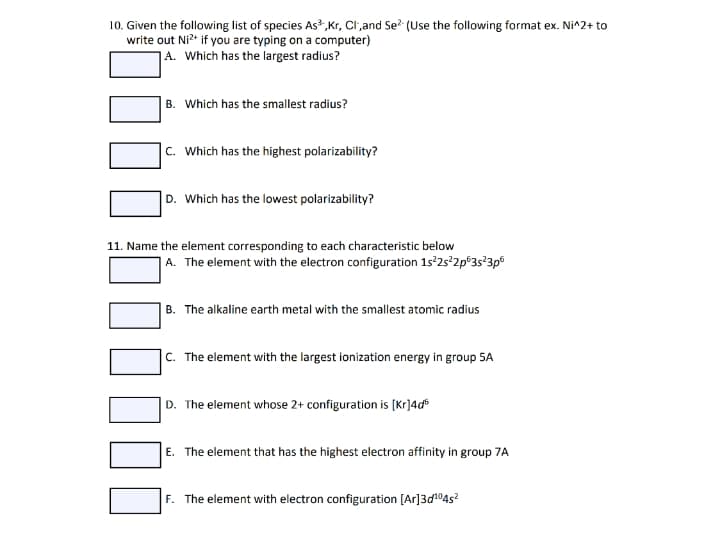 10. Given the following list of species As,Kr, Cl;and Se (Use the following format ex. Ni^2+ to
write out Ni?* if you are typing on a computer)
A. Which has the largest radius?
B. Which has the smallest radius?
C. Which has the highest polarizability?
D. Which has the lowest polarizability?
11. Name the element corresponding to each characteristic below
|A. The element with the electron configuration 1s 25 2p°3s?3p
| B. The alkaline earth metal with the smallest atomic radius
|c. The element with the largest ionization energy in group 5A
|D. The element whose 2+ configuration is (Kr]4d®
E. The element that has the highest electron affinity in group 7A
F. The element with electron configuration [Ar]3d104s?
