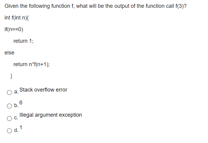 Given the following function f, what will be the output of the function call f(3)?
int f(int n){
if(n==0)
return 1;
else
return n*f(n+1);
}
Stack overflow error
а.
b.
Illegal argument exception
1
O d.
