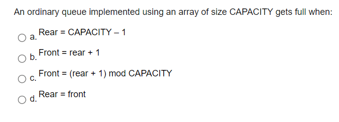 An ordinary queue implemented using an array of size CAPACITY gets full when:
Rear = CAPACITY – 1
а.
Ob Front = rear + 1
Front = (rear + 1) mod CAPACITY
С.
Rear = front
d.
