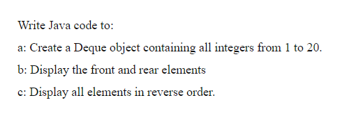 Write Java code to:
a: Create a Deque object containing all integers from 1 to 20.
b: Display the front and rear elements
c: Display all elements in reverse order.
