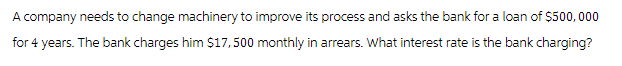 A company needs to change machinery to improve its process and asks the bank for a loan of $500,000
for 4 years. The bank charges him $17,500 monthly in arrears. What interest rate is the bank charging?