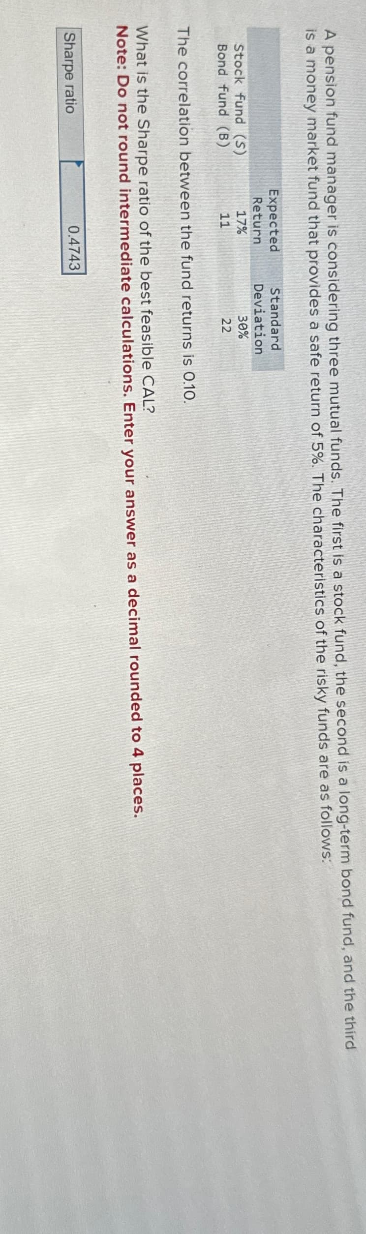 A pension fund manager is considering three mutual funds. The first is a stock fund, the second is a long-term bond fund, and the third
is a money market fund that provides a safe return of 5%. The characteristics of the risky funds are as follows:
Stock fund (S)
Bond fund (B)
Expected
Return
17%
11
Sharpe ratio
Standard
Deviation
The correlation between the fund returns is 0.10.
30%
22
What is the Sharpe ratio of the best feasible CAL?
Note: Do not round intermediate calculations. Enter your answer as a decimal rounded to 4 places.
0.4743