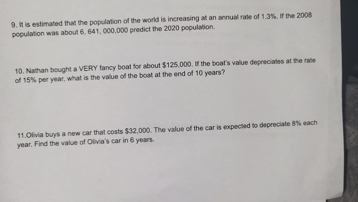 9. It is estimated that the population of the world is increasing at an annual rate of 1.3%. If the 2008
population was about 6, 641, 000,000 predict the 2020 population.
10. Nathan bought a VERY fancy boat for about $125,000. If the boat's value depreciates at the rate
of 15% per year, what is the value of the boat at the end of 10 years?
11.Olivia buys a new car that costs $32,000. The value of the car is expected to depreciate 8% each
year. Find the value of Olivia's car in 6 years.
