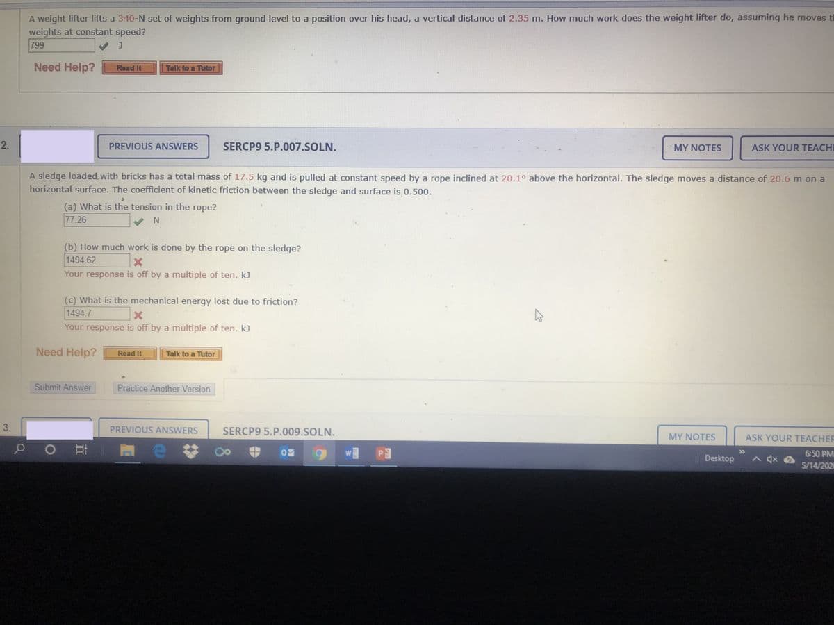 A weight lifter lifts a 340-N set of weights from ground level to a position over his head, a vertical distance of 2.35 m. How much work does the weight lifter do, assuming he moves tl
weights at constant speed?
799
Need Help?
Raad It
Talk to a Tutor
PREVIOUS ANSWERS
SERCP9 5.P.007.SOLN.
MY NOTES
ASK YOUR TEACH
A sledge loaded, with bricks has a total mass of 17.5 kg and is pulled at constant speed by a rope inclined at 20.1° above the horizontal. The sledge moves a distance of 20.6 m on a
horizontal surface. The coefficient of kinetic friction between the sledge and surface is 0.500.
(a) What is the tension in the rope?
77.26
(b) How much work is done by the rope on the sledge?
1494.62
Your response is off by a multiple of ten. k)
(c) What is the mechanical energy lost due to friction?
1494.7
Your response is off by a multiple of ten. kJ
Need Help?
Read It
Talk to a Tutor
Submit Answer
Practice Another Version
3.
PREVIOUS ANSWERS
SERCP9 5.P.009.SOLN.
MY NOTES
ASK YOUR TEACHER
6:50 PM
|Desktop
5/14/202
Ed EM
2.
