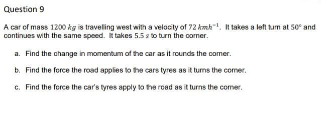 Question 9
A car of mass 1200 kg is travelling west with a velocity of 72 kmh-. It takes a left turn at 50° and
continues with the same speed. It takes 5.5 s to turn the corner.
a. Find the change in momentum of the car as it rounds the corner.
b. Find the force the road applies to the cars tyres as it turns the corner.
c. Find the force the car's tyres apply to the road as it turns the corner.
