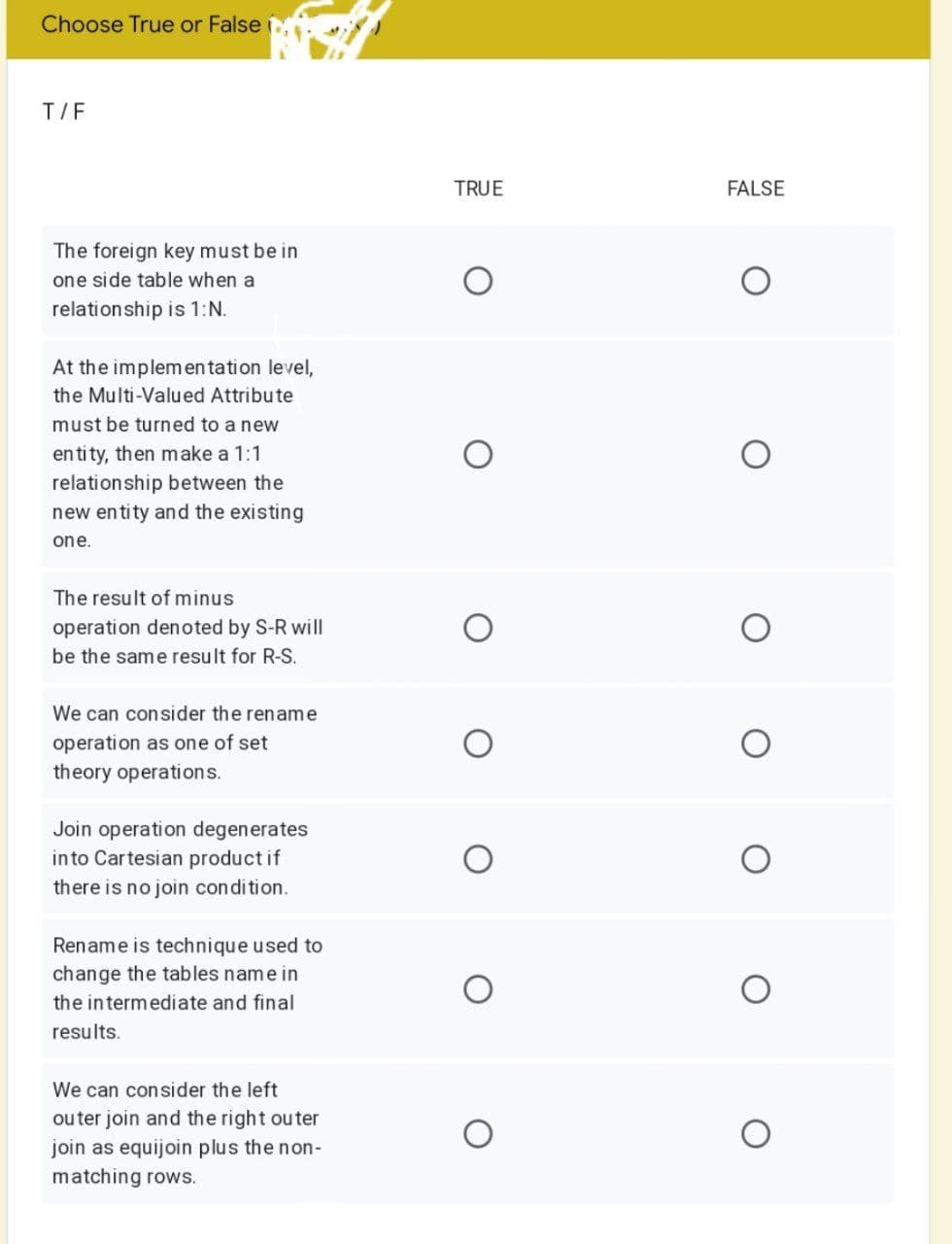 Choose True or False
T/F
TRUE
FALSE
The foreign key must be in
one side table when a
relationship is 1:N.
At the implemen tation level,
the Multi-Valued Attribute
must be turned to a new
en tity, then make a 1:1
relationship between the
new entity and the existing
one.
The result of minus
operation denoted by S-R will
be the same result for R-S.
We can consider the rename
operation as one of set
theory operations.
Join operation degenerates
into Cartesian product if
there is no join condition.
Rename is technique used to
change the tables name in
the intermediate and final
results.
We can consider the left
ou ter join and the right outer
join as equijoin plus the non-
matching rows.
