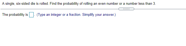 A single, six-sided die is rolled. Find the probability of rolling an even number or a number less than 3.
The probability is
(Type an integer or a fraction. Simplify your answer.)
