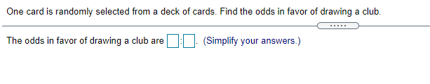 One card is randomly selected from a deck of cards. Find the odds in favor of drawing a club.
....
The odds in favor of drawing a club are : (Simplify your answers.)
