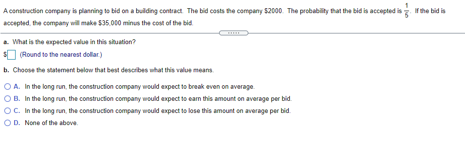 A construction company is planning to bid on a building contract. The bid costs the company $2000. The probability that the bid is accepted is
If the bid is
accepted, the company will make $35,000 minus the cost of the bid.
a. What is the expected value in this situation?
2$
(Round to the nearest dollar.)
b. Choose the statement below that best describes what this value means.
O A. In the long run, the construction company would expect to break even on average.
O B. In the long run, the construction company would expect to earn this amount on average per bid.
O C. In the long run, the construction company would expect to lose this amount on average per bid.
O D. None of the above.
