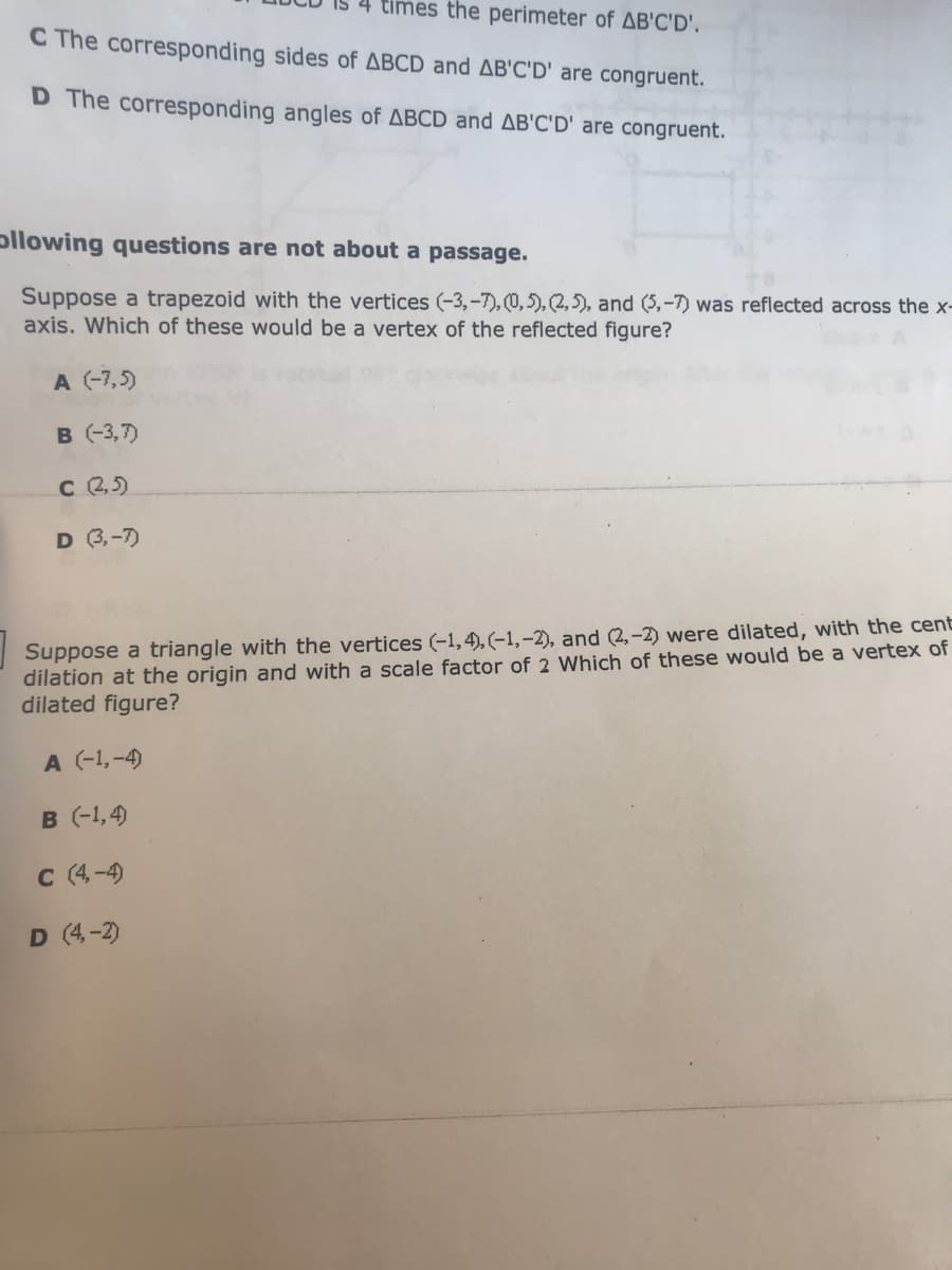 times the perimeter of AB'C'D'.
C The corresponding sides of ABCD and AB'C'D' are congruent.
D The corresponding angles of ABCD and AB'C'D' are congruent.
pllowing questions are not about a passage.
Suppose a trapezoid with the vertices (-3,-7), (0,5), (2, 5), and (5,-7) was reflected across the x-
axis. Which of these would be a vertex of the reflected figure?
A (-7,5)
B (-3,7)
C 2,5)
D 3,-7)
Suppose a triangle with the vertices (-1,4), (-1,-2), and (2,-2) were dilated, with the cent
dilation at the origin and with a scale factor of 2 Which of these would be a vertex of
dilated figure?
A (-1,-4)
B (-1,4)
C (4-4
D (4-2)
