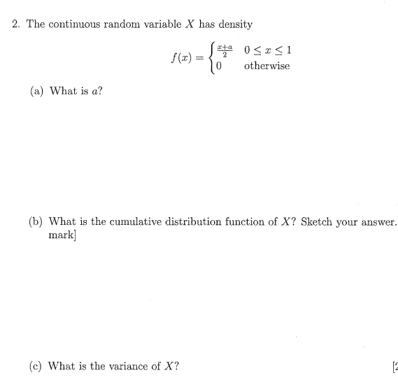 2. The continuous random variable X has density
2
f(x) =
otherwise
(a) What is a?
(b) What is the cumulative distribution function of X? Sketch your answer.
mark]
(c) What is the variance of X?
[2
