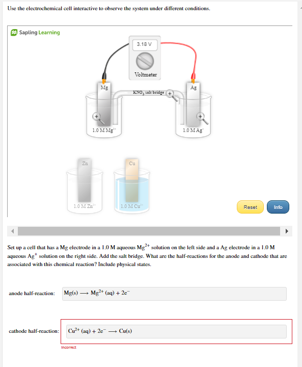 Use the electrochemical cell interactive to observe the system under different conditions.
| Sapling Learning
3.18 V
Voltmeter
Mg
Ag
KNO, salt bridge
1.0 M Mg"
1.0 MAg
Zn
Cu
1.0 M Zn
1.0 M Cu
Reset
Info
Set up a cell that has a Mg electrode in a 1.0 M aqucous Mg²+ solution on the left side and a Ag electrode in a 1.0 M
aqueous Ag* solution on the right side. Add the salt bridge. What are the half-reactions for the anode and cathode that are
associated with this chemical reaction? Include physical states.
anode half-reaction:
Mg(s) -
Mg+ (aq) + 2e
cathode half-reaction:
Cu?+ (aq) + 2e
+ Cu(s)
Incorrect
