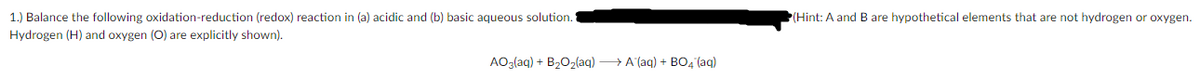 1.) Balance the following oxidation-reduction (redox) reaction in (a) acidic and (b) basic aqueous solution.
(Hint: A and B are hypothetical elements that are not hydrogen or oxygen.
Hydrogen (H) and oxygen (O) are explicitly shown).
AO3(aq) + B202(aq) → A (aq) + BO, (aq)
