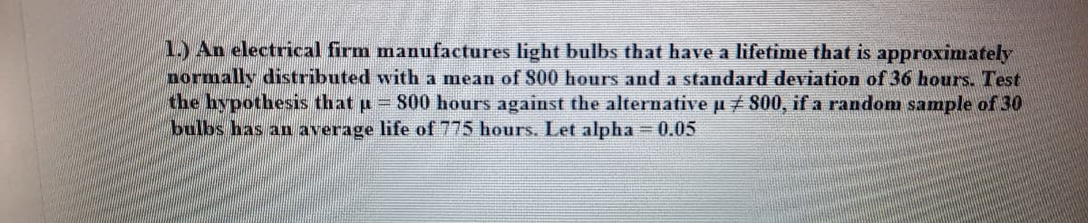 1.) An electrical firm manufactures light bulbs that have a lifetime that is approximately
normally distributed with a mean of S00 hours and a standard deviation of 36 hours. Test
the hypothesis that u = 800 hours against the alternative µ 800, if a random sample of 30
bulbs has an average life of 775 hours. Let alpha = 0.05
