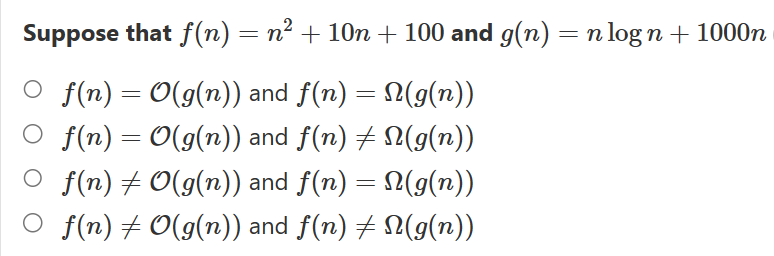 Suppose that f(n) = n² + 10n + 100 and g(n) = n log n + 1000n
f(n) = O(g(n)) and f(n) = N(g(n))
f(n) = O(g(n)) and f(n) ‡ N(g(n))
f(n) ‡ 0(g(n)) and f(n) = N(g(n))
f(n) ‡ 0(g(n)) and f(n) ‡ N(g(n))