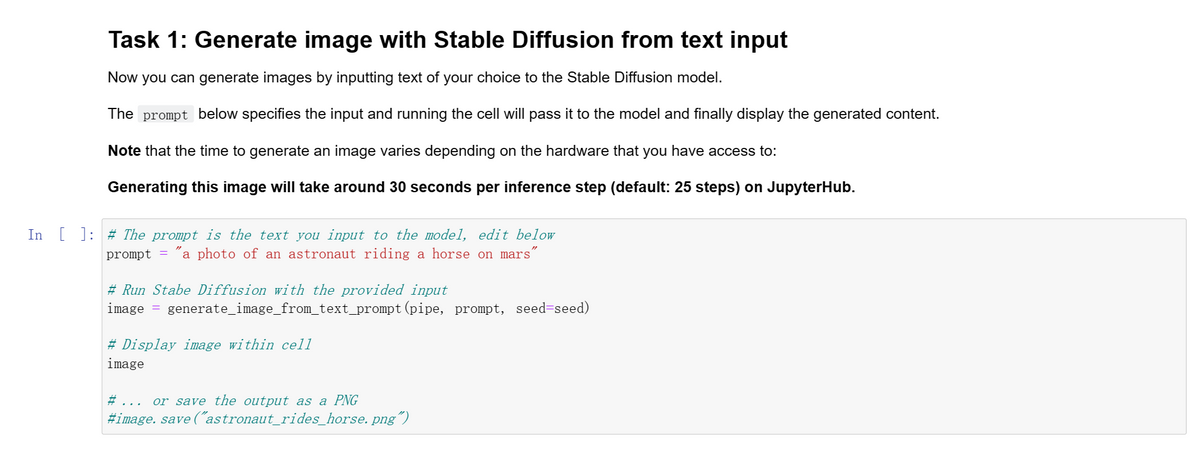 Task 1: Generate image with Stable Diffusion from text input
Now you can generate images by inputting text of your choice to the Stable Diffusion model.
The prompt below specifies the input and running the cell will pass it to the model and finally display the generated content.
Note that the time to generate an image varies depending on the hardware that you have access to:
Generating this image will take around 30 seconds per inference step (default: 25 steps) on JupyterHub.
In [ ]: # The prompt is the text you input to the model, edit below
prompt = a photo of an astronaut riding a horse on mars
#Run Stabe Diffusion with the provided input
image = generate_image_from_text_prompt (pipe, prompt, seed=seed)
# Display image within cell
image
#...
or save the output as a PNG
#image. save ("astronaut_rides_horse.png")