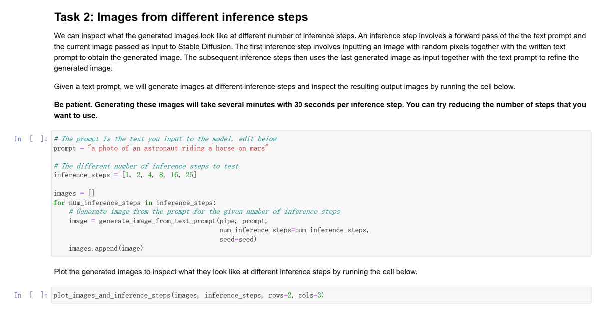 Task 2: Images from different inference steps
We can inspect what the generated images look like at different number of inference steps. An inference step involves a forward pass of the the text prompt and
the current image passed as input to Stable Diffusion. The first inference step involves inputting an image with random pixels together with the written text
prompt to obtain the generated image. The subsequent inference steps then uses the last generated image as input together with the text prompt to refine the
generated image.
Given a text prompt, we will generate images at different inference steps and inspect the resulting output images by running the cell below.
Be patient. Generating these images will take several minutes with 30 seconds per inference step. You can try reducing the number of steps that you
want to use.
In [] # The prompt is the text you input to the model, edit below
prompt = "a photo of an astronaut riding a horse on mars"
# The different number of inference steps to test
inference_steps
[1, 2, 4, 8, 16, 25]
images []
for num_inference_steps in inference_steps:
# Generate image from the prompt for the given number of inference steps
image = generate_image_from_text_prompt (pipe, prompt,
images. append (image)
num_inference_steps=num_inference_steps,
seed=seed)
Plot the generated images to inspect what they look like at different inference steps by running the cell below.
In [ ]: plot_images_and_inference_steps (images, inference_steps, rows=2, cols=3)