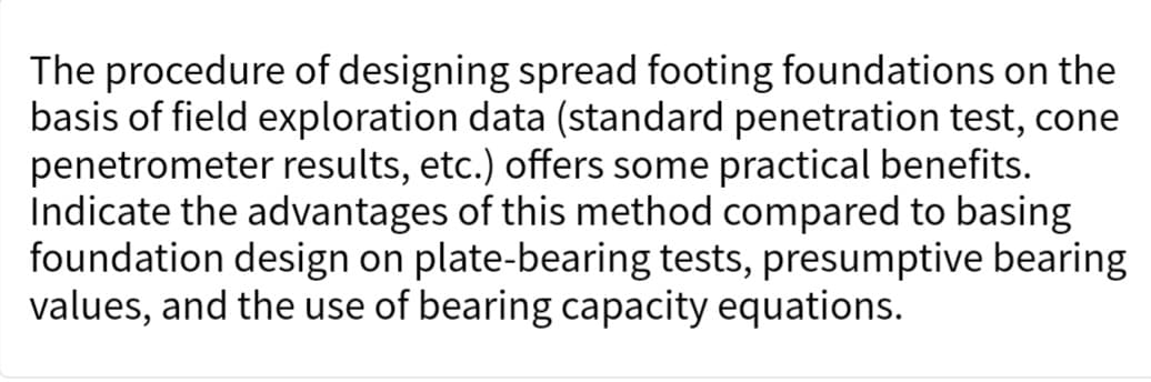 The procedure of designing spread footing foundations on the
basis of field exploration data (standard penetration test, cone
penetrometer results, etc.) offers some practical benefits.
Indicate the advantages of this method compared to basing
foundation design on plate-bearing tests, presumptive bearing
values, and the use of bearing capacity equations.