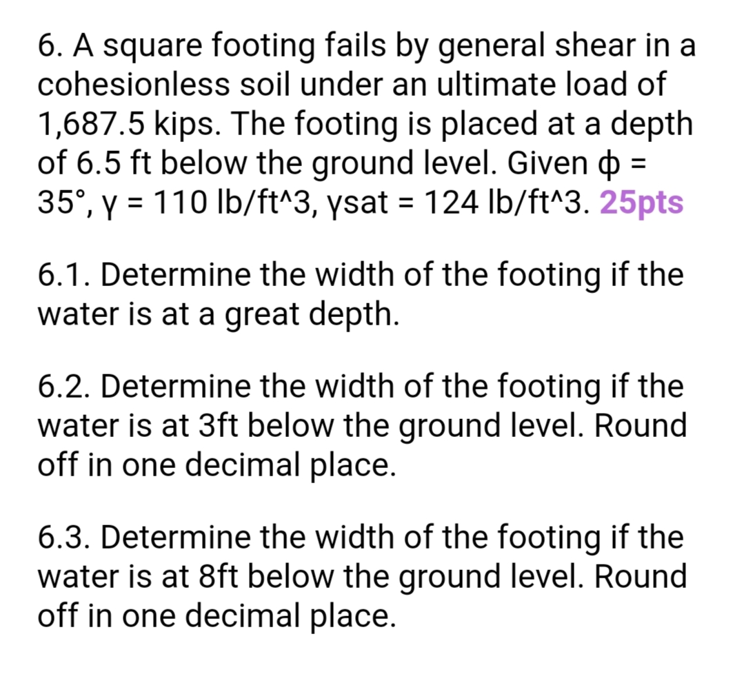 6. A square footing fails by general shear in a
cohesionless soil under an ultimate load of
1,687.5 kips. The footing is placed at a depth
of 6.5 ft below the ground level. Given o =
35°, y = 110 Ib/ft^3, ysat = 124 Ib/ft^3. 25pts
%3D
%3D
6.1. Determine the width of the footing if the
water is at a great depth.
6.2. Determine the width of the footing if the
water is at 3ft below the ground level. Round
off in one decimal place.
6.3. Determine the width of the footing if the
water is at 8ft below the ground level. Round
off in one decimal place.
