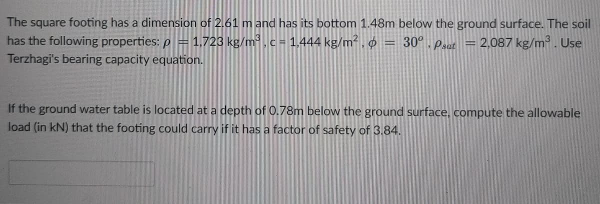 The square footing has a dimension of 2.61 m and has its bottom 1.48m below the ground surface. The soil
has the following properties: p =1,723 kg/m³, c = 1,444 kg/m².
Terzhagi's bearing capacity equation.
30°, Psat = 2,087 kg/m. Use
If the ground water table is located at a depth of 0.78m below the ground surface, compute the allowable
load (in kN) that the footing could carry if it has a factor of safety of 3.84.
