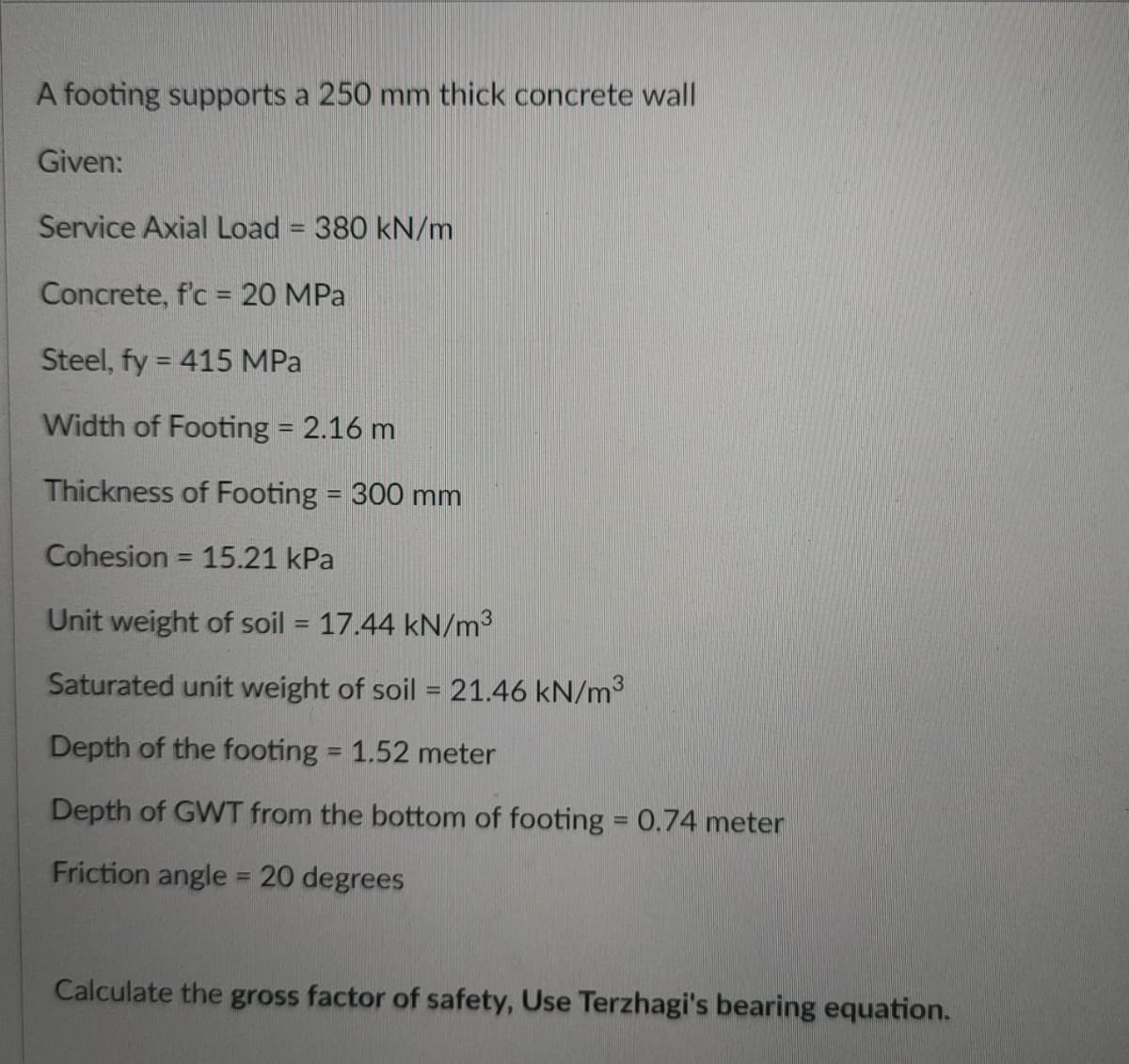 A footing supports a 250 mm thick concrete wall
Given:
Service Axial Load = 380 kN/m
%3D
Concrete, f'c = 20 MPa
Steel, fy = 415 MPa
Width of Footing 2.16 m
Thickness of Footing = 300 mm
Cohesion = 15.21 kPa
Unit weight of soil = 17.44 kN/m3
%3D
Saturated unit weight of soil = 21.46 kN/m3
Depth of the footing = 1.52 meter
%3D
Depth of GWT from the bottom of footing = 0.74 meter
Friction angle = 20 degrees
%3D
Calculate the gross factor of safety, Use Terzhagi's bearing equation.
