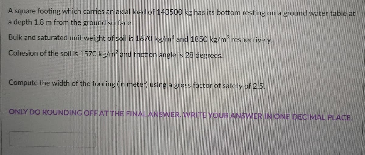 A square footing which carries an axial load of 143500 kg has its bottom resting on a ground water table at
a depth 1.8 m from the ground surface.
Bulk and saturated unit weight of soil is 1670 kg/m³ and 1850 kg/m³ respectively.
Cohesion of the soil is 1570 kg/m and friction angle is 28 degrees.
Compute the width of the footing (in meter) using a gross factor of safety of 2.5.
ONLY DO ROUNDING OFFAT THE FINALANSWER. WRITE YOUR ANSWER IN ONE DECIMAL PLACE.
