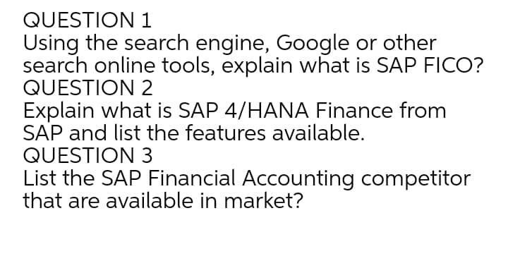 QUESTION 1
Using the search engine, Google or other
search online tools, explain what is SAP FICO?
QUESTION 2
Explain what is SAP 4/HANA Finance from
SAP and list the features available.
QUESTION 3
List the SAP Financial Accounting competitor
that are available in market?
