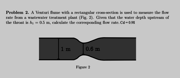 Problem 2. A Venturi flume with a rectangular cross-section is used to measure the flow
rate from a wastewater treatment plant (Fig. 2). Given that the water depth upstream of
the throat is hi = 0.5 m, calculate the corresponding flow rate. Cd=0.98
1 m
0.6 m
Figure 2
