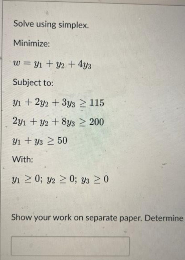 Solve using simplex.
Minimize:
w = Y1 + y2 + 4y3
%3D
Subject to:
Y1 + 2y2 + 3y3 115
2y1 + y2 + 8y3 > 200
Y1 + y3 2 50
With:
Yı > 0; y2 2 0; ys >0
Show your work on separate paper. Determine
