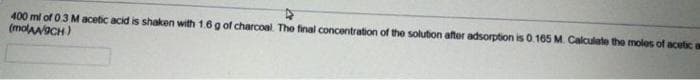 400 ml of 0.3 M acetic acid is shaken with 1.6 g of charcoal. The final concentration of the solution after adsorption is 0.165 M. Calculate the moles of acetic a
(molaaaCH)
