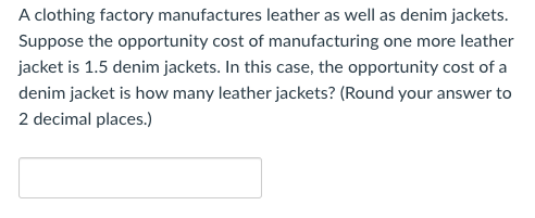 A clothing factory manufactures leather as well as denim jackets.
Suppose the opportunity cost of manufacturing one more leather
jacket is 1.5 denim jackets. In this case, the opportunity cost of a
denim jacket is how many leather jackets? (Round your answer to
2 decimal places.)
