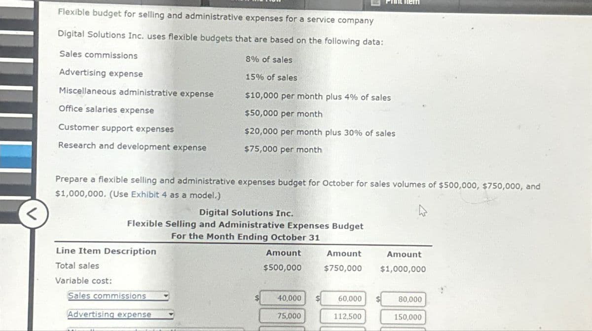 Flexible budget for selling and administrative expenses for a service company
Digital Solutions Inc. uses flexible budgets that are based on the following data:
Sales commissions
Advertising expense
Miscellaneous administrative expense
Office salaries expense
Customer support expenses
8% of sales
15% of sales
$10,000 per month plus 4% of sales
$50,000 per month
$20,000 per month plus 30% of sales
Research and development expense
$75,000 per month
Prepare a flexible selling and administrative expenses budget for October for sales volumes of $500,000, $750,000, and
$1,000,000. (Use Exhibit 4 as a model.)
Flexible Selling and Administrative Expenses Budget
Digital Solutions Inc.
For the Month Ending October 31
Amount
$500,000
Amount
$750,000
Amount
$1,000,000
Line Item Description
Total sales
Variable cost:
Sales commissions
40,000
60,000
80,000
Advertising expense
75,000
112,500
150,000