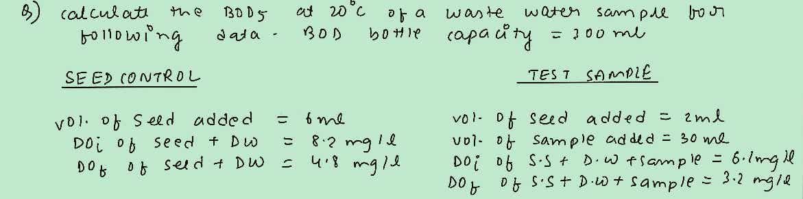 calculati
the
B005
at 20°C of a waste
water
data-
BOD
bottle capacity
following
SEED CONTROL
sample
вол
= 300 me
TEST SAMPLE
vol. of Seed
added
=
Doi of Seed + DW
=
DO
of seed + DW
=
4.8
ome
8.2mg le
mgle
vol- of seed added = 2ml
vol of sample added = 30 me
Doi of SS + D.W + Sample =
DOf of S.St D.W + sample =
6.1mg
= 3.2
Il
mgle