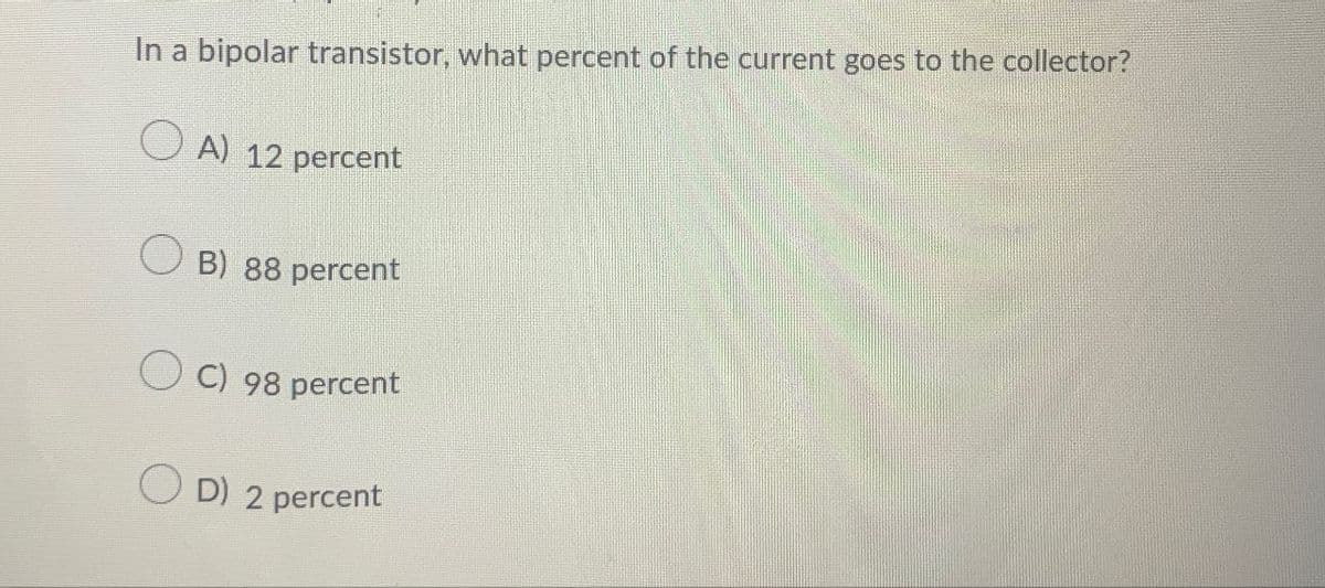 In a bipolar transistor, what percent of the current goes to the collector?
A) 12 percent
B) 88 percent
C) 98 percent
OD) 2 percent