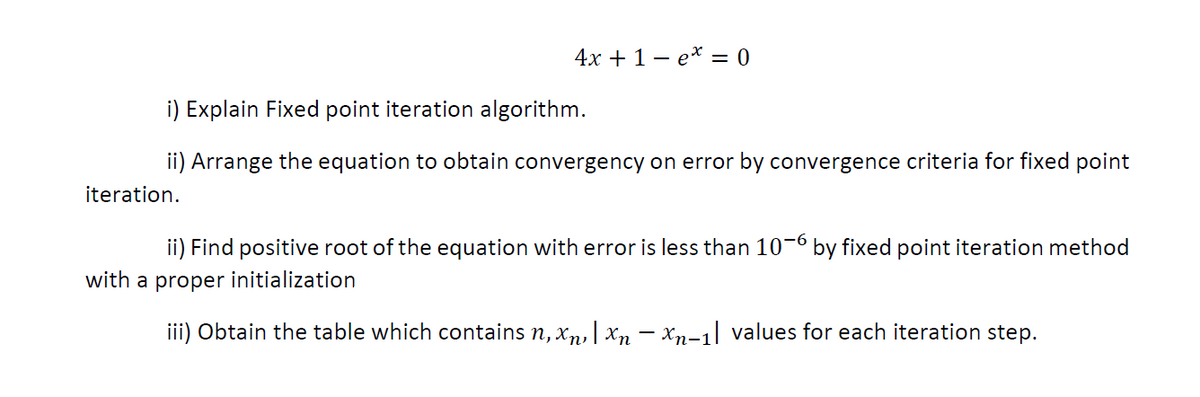 4х + 1 — е* — 0
i) Explain Fixed point iteration algorithm.
ii) Arrange the equation to obtain convergency on error by convergence criteria for fixed point
iteration.
ii) Find positive root of the equation with error is less than 10-6 by fixed point iteration method
with a proper initialization
iii) Obtain the table which contains n, x,, | xn – xn-1| values for each iteration step.
