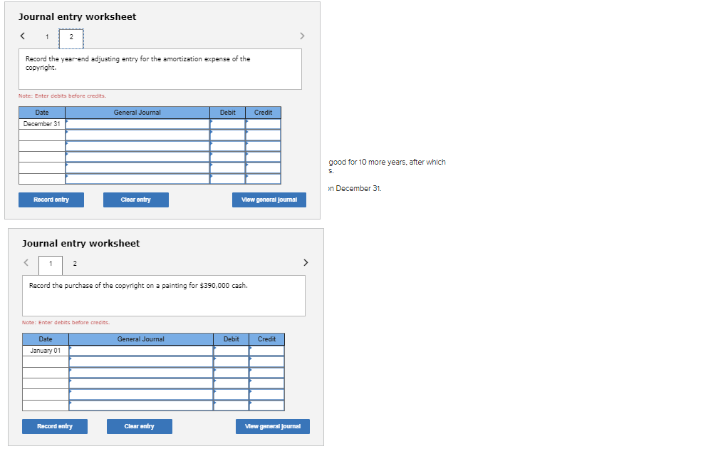 Journal entry worksheet
1
Record the year-end adjusting entry for the amortization expense of the
copyright.
2
Note: Enter debits before credits.
Date
December 31
Record entry
Journal entry worksheet
<
1 2
Note: Enter debits before credits.
Date
January 01
General Journal
Clear entry
Record entry
Record the purchase of the copyright on a painting for $390,000 cash.
General Journal
Debit
Clear entry
Debit
Credit
View general Journal
Credit
View general Journal
>
good for 10 more years, after which
S.
in December 31.