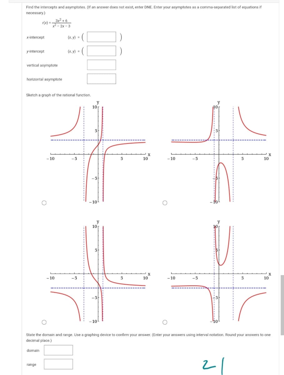 Find the intercepts and asymptotes. (If an answer does not exist, enter DNE. Enter your asymptotes as a comma-separated list of equations if
necessary.)
3x2 + 6
r(x) =
x2 - 2x - 3
x-intercept
(x, y) = (
y-intercept
(x, y) =
vertical asymptote
horizontal asymptote
Sketch a graph of the rational function.
10
10
-10
10
- 10
-5
5
10
-5
-10
y
10
- 10
-5
5
10
-10
-5
10
-10
State the domain and range. Use a graphing device to confirm your answer. (Enter your answers using interval notation. Round your answers to one
decimal place.)
domain
range
