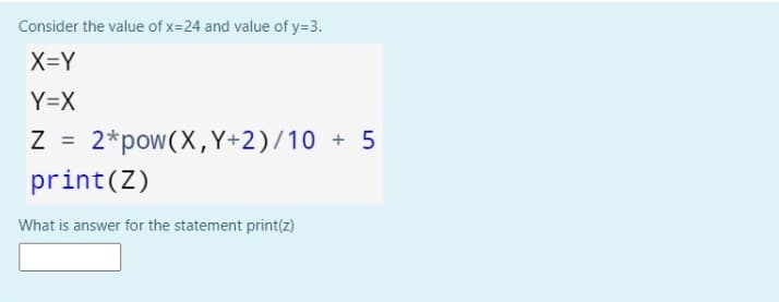 Consider the value of x=24 and value of y=3.
X=Y
Y=X
2*pow(X,Y+2)/10 + 5
print(Z)
What is answer for the statement print(z)
