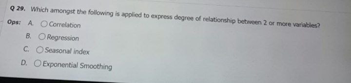 Q 29. Which amongst the foilowing is applied to express degree of relationship between 2 or more variables?
Ops: A. OCorrelation
B. O Regression
C. O Seasonal index
D. O Exponential Smoothing
