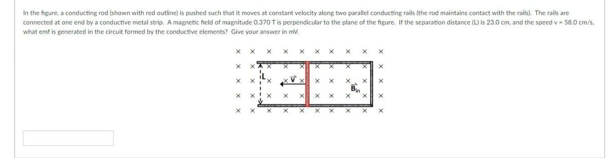 In the figure, a conducting rod (shown with red outline) is pushed such that it moves at constant velocity along two parallel conducting rails (the rod maintains contact with the rails). The rails are
connected at one end by a conductive metal strip. A magnetic field of magnitude O.370 T is perpendicular to the plane of the figure. If the separation distance (L) is 23.0 cm, and the speed v 58.0 cm/s,
what emf is generated in the circuit formed by the conductive elements? Give your answer in mV.
X,
Bin
