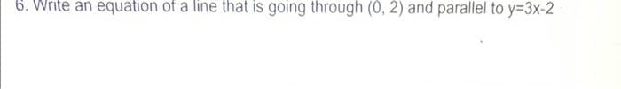 6. Write an equation of a line that is going through (0, 2) and parallel to y=3x-2
