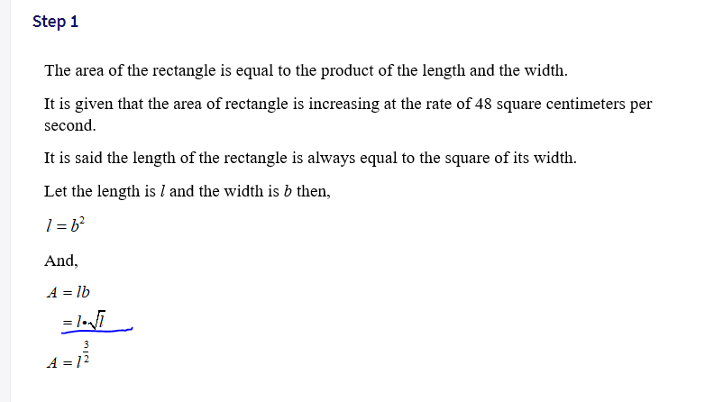 Step 1
The area of the rectangle is equal to the product of the length and the width.
It is given that the area of rectangle is increasing at the rate of 48 square centimeters per
second.
It is said the length of the rectangle is always equal to the square of its width.
Let the length is l and the width is b then,
1 = b?
And,
A = lb
= l•i
A = 12
