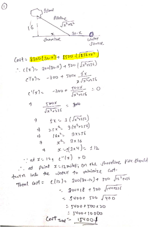 Pipoline
30-2 O
shoreline
Wetey
SouTce.
Cost= $300(serx)+ $500 +x²
-3 00 + Soor 2x
-300 + x_
500x
Š1- 3 (1)
16x*>
x 9x 16
9x256
: at 1- 12, e"!=) >0
.'. at point I:12 miled; on the shoseline, Pipe Should
tuin into the watut to p ze Cart
Tortal Cost = elb)= 300/30-h)+ 500 n²rase
- s400+ so6 y00
- suo0¢ 500 X 20
Cost Total - 5Y
