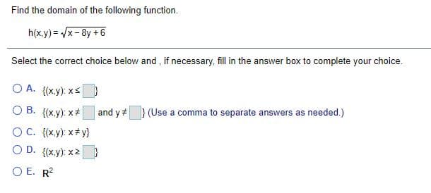 Find the domain of the following function.
h(x.y) = /x-8y + 6
Select the correct choice below and, if necessary, fill in the answer box to complete your choice.
O A. {(xy): xs
O B. {(x.y): x+
and y} (Use a comma to separate answers as needed.)
OC. {(x.y): x+ y}
O D. {(x.y): x2
O E. R?
