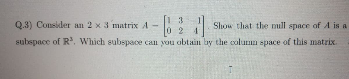 1 3
0 2 4
subspace of R. Which subspace can you obtain by the column space of this matrix.
Q.3) Consider an 2 x 3 matrix A =
Show that the null space of A is a
