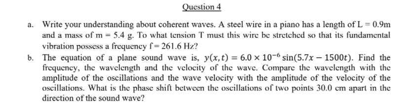 Question 4
a. Write your understanding about coherent waves. A steel wire in a piano has a length of L = 0.9m
and a mass of m = 5.4 g. To what tension T must this wire be stretched so that its fundamental
vibration possess a frequency f= 261.6 Hz?
b. The equation of a plane sound wave is, y(x,t) = 6.0 × 10-6 sin(5.7x – 1500t). Find the
frequency, the wavelength and the velocity of the wave. Compare the wavelength with the
amplitude of the oscillations and the wave velocity with the amplitude of the velocity of the
oscillations. What is the phase shift between the oscillations of two points 30.0 cm apart in the
direction of the sound wave?
