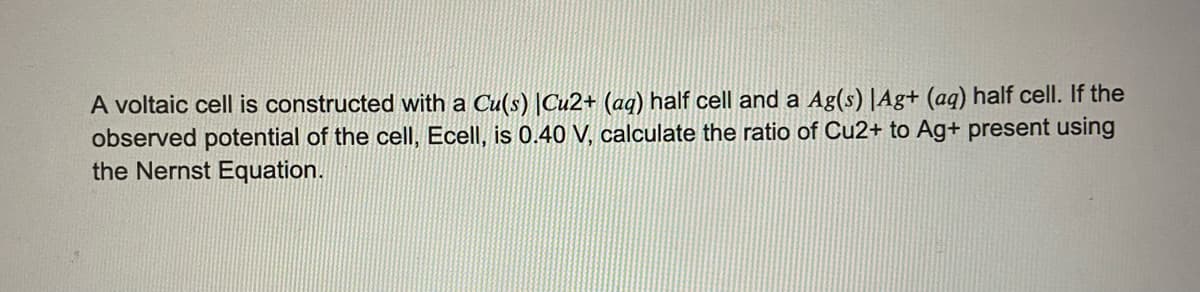 A voltaic cell is constructed with a Cu(s) |Cu2+ (aq) half cell and a Ag(s) |Ag+ (aq) half cell. If the
observed potential of the cell, Ecell, is 0.40 V, calculate the ratio of Cu2+ to Ag+ present using
the Nernst Equation.
