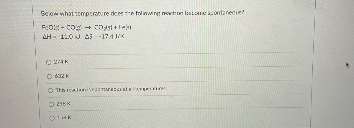 Below what temperature does the following reaction become spontaneous?
FeO(s) + CO(g) → CO2(g) + Fe(s)
AH = -11.0 kJ; AS = -17.4 J/K
O 274 K
O 632 K
O This reaction is spontaneous at all temperatures.
O 298 K
158 K
