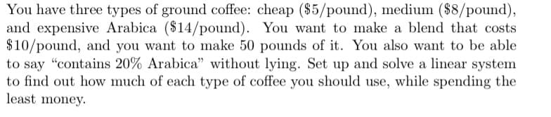 You have three types of ground coffee: cheap ($5/pound), medium ($8/pound),
and expensive Arabica ($14/pound). You want to make a blend that costs
$10/pound, and you want to make 50 pounds of it. You also want to be able
to say "contains 20% Arabica" without lying. Set up and solve a linear system
to find out how much of each type of coffee you should use, while spending the
least money.