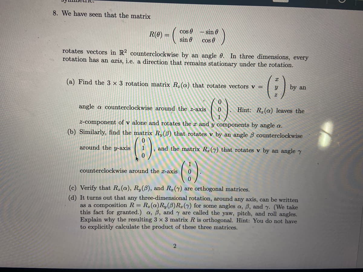 8. We have seen that the matrix
R(0) = (
cos
rotates vectors in R2 counterclockwise by an angle 0. In three dimensions, every
rotation has an axis, i.e. a direction that remains stationary under the rotation.
around the y-axis
sin 0
(a) Find the 3 x 3 rotation matrix R₂ (a) that rotates vectors v =
- sin
cos
angle a counterclockwise around the z-axis
counterclockwise around the x-axis
(i)
0
Hint: R₂ (a) leaves the
z-component of v alone and rotates the x and y components by angle a.
(b) Similarly, find the matrix Ry (6) that rotates v by an angle ß counterclockwise
(8).-
2
(:)
and the matrix Rz(y) that rotates v by an angle y
1
0
0
by an
(c) Verify that R₂ (a), R, (B), and R. (y) are orthogonal matrices.
(d) It turns out that any three-dimensional rotation, around any axis, can be written
as a composition R = R₂(a) R, (B) Rz(y) for some angles a, 8, and y. (We take
this fact for granted.) a, ß, and y are called the yaw, pitch, and roll angles.
Explain why the resulting 3 x 3 matrix R is orthogonal. Hint: You do not have
to explicitly calculate the product of these three matrices.